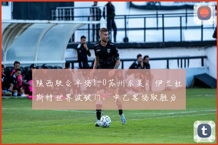 陕西联合半场1-0苏州东吴，伊兰杜斯特世界波破门，中乙客场取胜分析