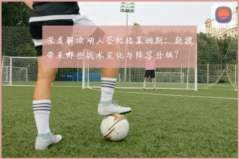 深度解读湖人签约格莱姆斯:新援带来哪些战术变化与阵容升级?