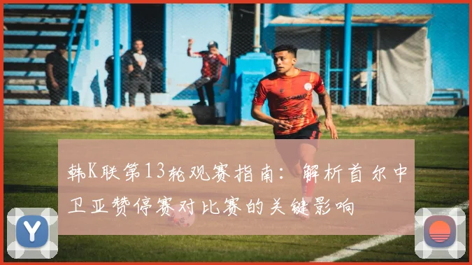 韩K联第13轮观赛指南：解析首尔中卫亚赞停赛对比赛的关键影响