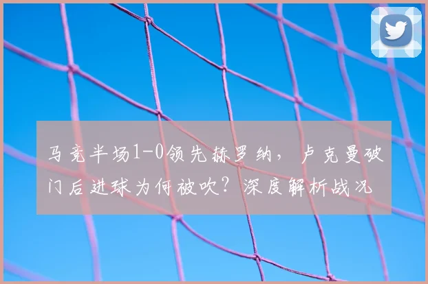 马竞半场1-0领先赫罗纳,卢克曼破门后进球为何被吹?深度解析战况