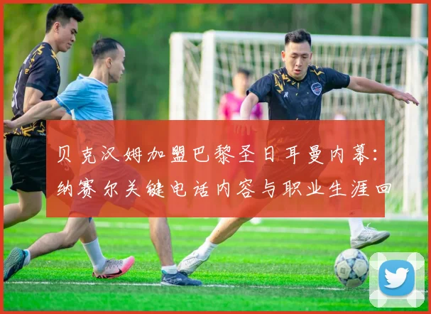 贝克汉姆加盟巴黎圣日耳曼内幕:纳赛尔关键电话内容与职业生涯回忆