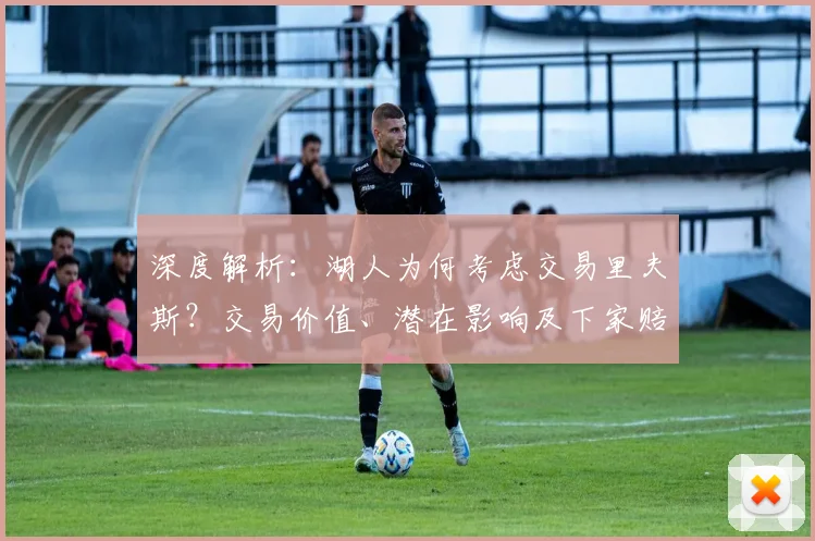 深度解析：湖人为何考虑交易里夫斯？交易价值、潜在影响及下家赔率全览